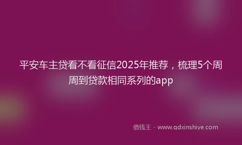 平安车主贷看不看征信2025年推荐，梳理5个周周到贷款相同系列的app