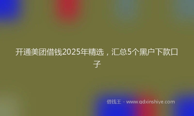 开通美团借钱2025年精选，汇总5个黑户下款口子