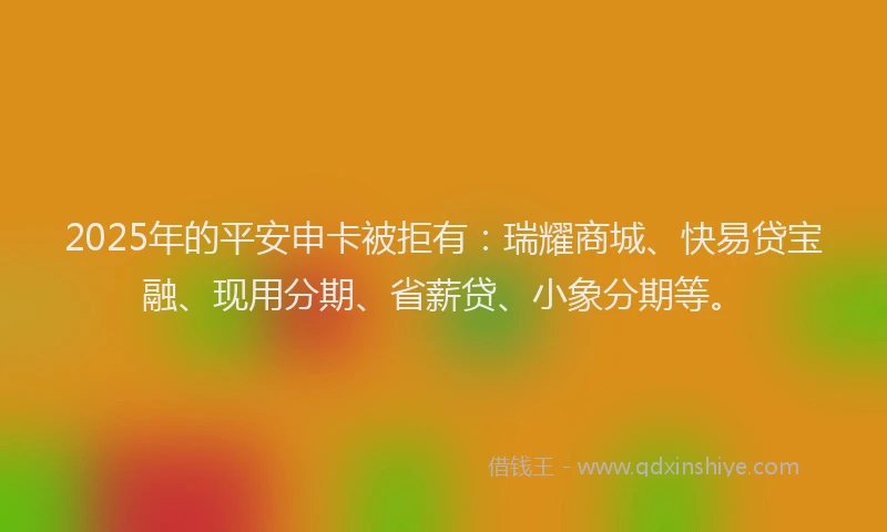 2025年的平安申卡被拒有：瑞耀商城、快易贷宝融、现用分期、省薪贷、小象分期等。