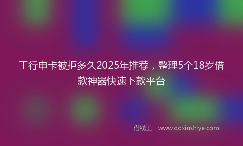 工行申卡被拒多久2025年推荐，整理5个18岁借款神器快速下款平台