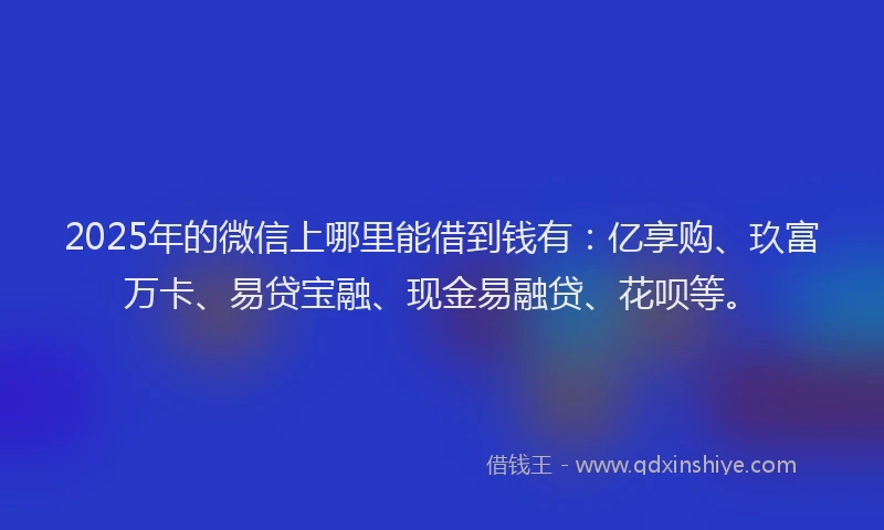 2025年的微信上哪里能借到钱有：亿享购、玖富万卡、易贷宝融、现金易融贷、花呗等。