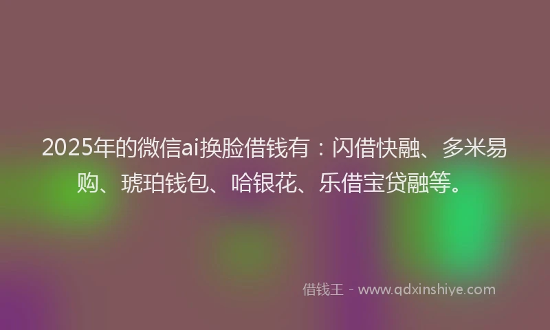 2025年的微信ai换脸借钱有：闪借快融、多米易购、琥珀钱包、哈银花、乐借宝贷融等。