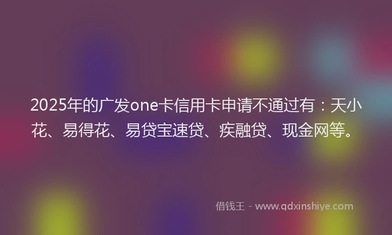 2025年的广发one卡信用卡申请不通过有：天小花、易得花、易贷宝速贷、疾融贷、现金网等。