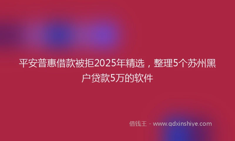 平安普惠借款被拒2025年精选，整理5个苏州黑户贷款5万的软件
