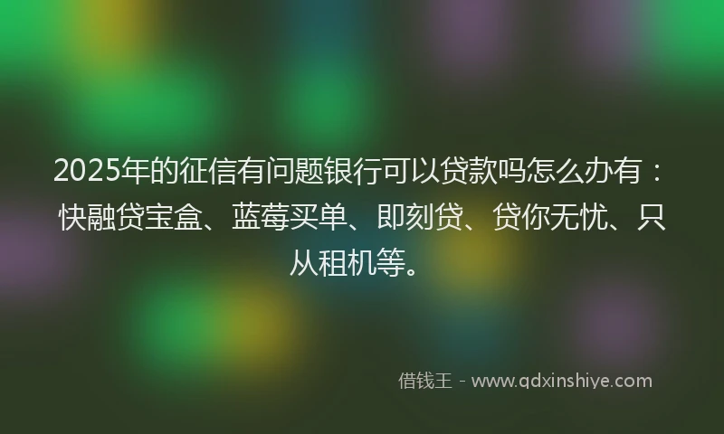 2025年的征信有问题银行可以贷款吗怎么办有：快融贷宝盒、蓝莓买单、即刻贷、贷你无忧、只从租机等。