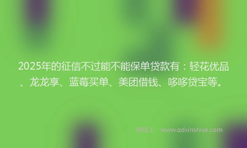 2025年的征信不过能不能保单贷款有：轻花优品、龙龙享、蓝莓买单、美团借钱、哆哆贷宝等。