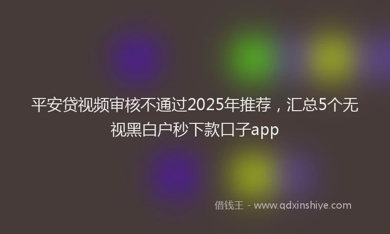 平安贷视频审核不通过2025年推荐，汇总5个无视黑白户秒下款口子app