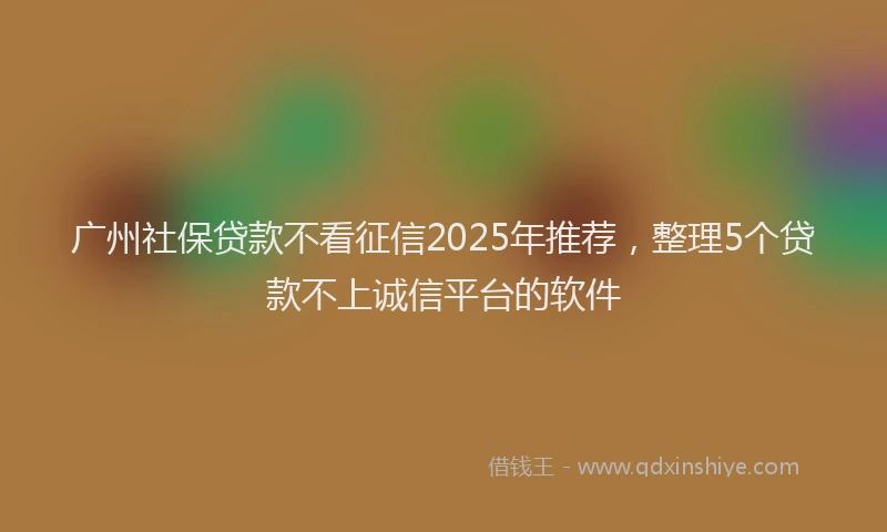 广州社保贷款不看征信2025年推荐，整理5个贷款不上诚信平台的软件