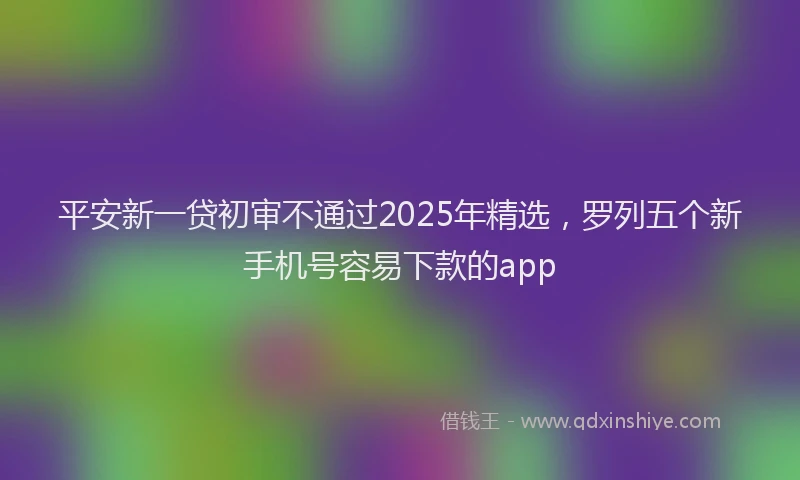 平安新一贷初审不通过2025年精选，罗列五个新手机号容易下款的app