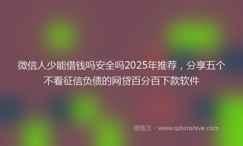 微信人少能借钱吗安全吗2025年推荐，分享五个不看征信负债的网贷百分百下款软件