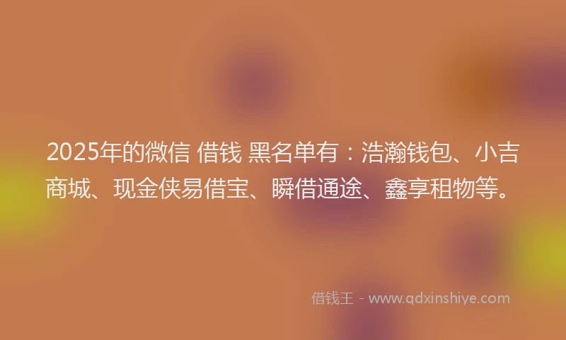 2025年的微信 借钱 黑名单有：浩瀚钱包、小吉商城、现金侠易借宝、瞬借通途、鑫享租物等。