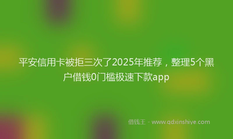平安信用卡被拒三次了2025年推荐，整理5个黑户借钱0门槛极速下款app