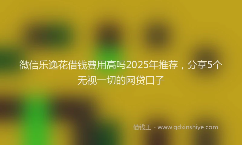 微信乐逸花借钱费用高吗2025年推荐，分享5个无视一切的网贷口子