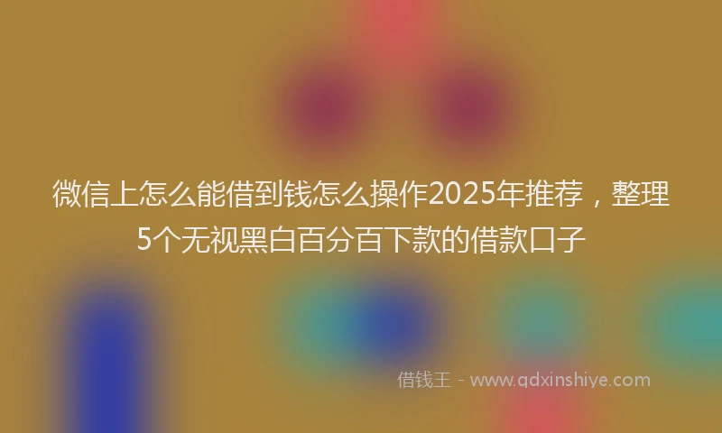 微信上怎么能借到钱怎么操作2025年推荐，整理5个无视黑白百分百下款的借款口子