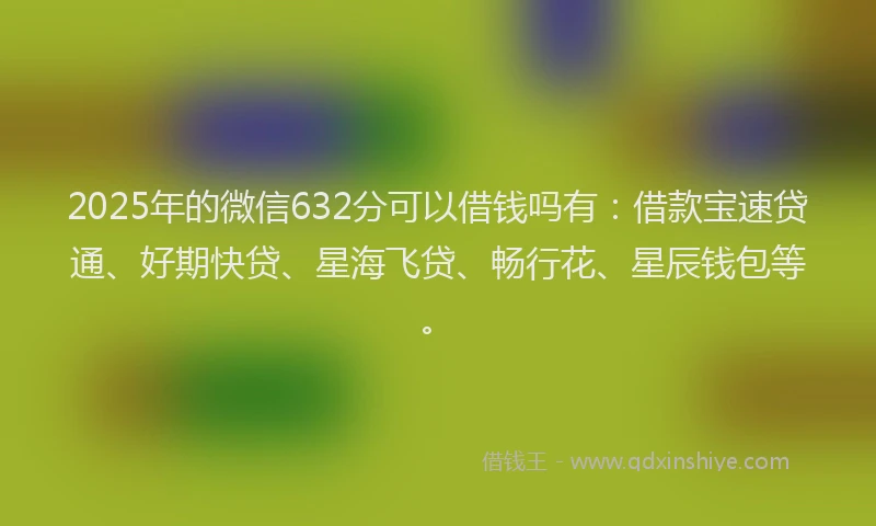 2025年的微信632分可以借钱吗有：借款宝速贷通、好期快贷、星海飞贷、畅行花、星辰钱包等。