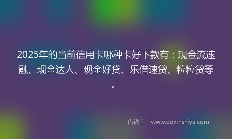 2025年的当前信用卡哪种卡好下款有：现金流速融、现金达人、现金好贷、乐借速贷、粒粒贷等。