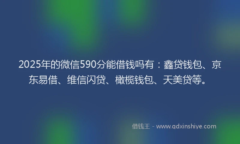 2025年的微信590分能借钱吗有：鑫贷钱包、京东易借、维信闪贷、橄榄钱包、天美贷等。