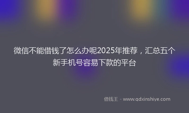 微信不能借钱了怎么办呢2025年推荐，汇总五个新手机号容易下款的平台