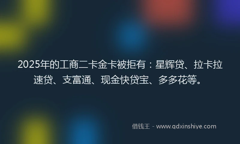 2025年的工商二卡金卡被拒有：星辉贷、拉卡拉速贷、支富通、现金快贷宝、多多花等。