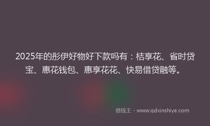 2025年的彤伊好物好下款吗有：桔享花、省时贷宝、惠花钱包、惠享花花、快易借贷融等。