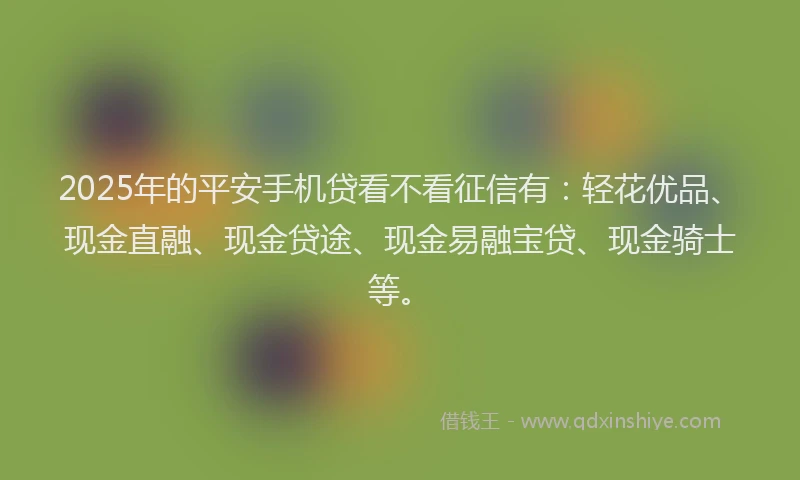 2025年的平安手机贷看不看征信有：轻花优品、现金直融、现金贷途、现金易融宝贷、现金骑士等。