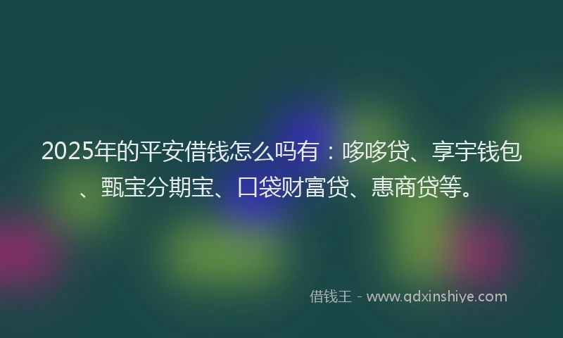 2025年的平安借钱怎么吗有：哆哆贷、享宇钱包、甄宝分期宝、口袋财富贷、惠商贷等。