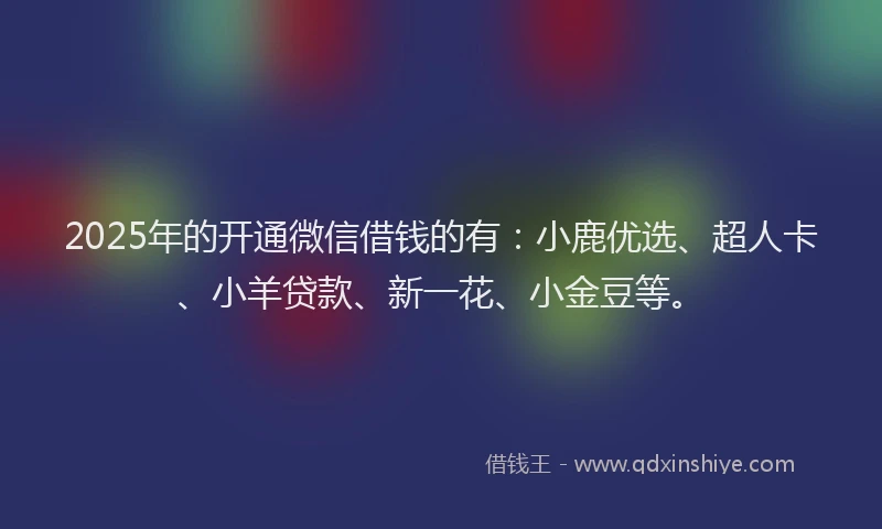 2025年的开通微信借钱的有：小鹿优选、超人卡、小羊贷款、新一花、小金豆等。
