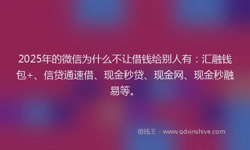 2025年的微信为什么不让借钱给别人有：汇融钱包+、信贷通速借、现金秒贷、现金网、现金秒融易等。