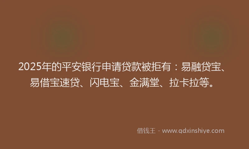 2025年的平安银行申请贷款被拒有：易融贷宝、易借宝速贷、闪电宝、金满堂、拉卡拉等。