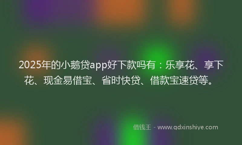 2025年的小鹅贷app好下款吗有：乐享花、享下花、现金易借宝、省时快贷、借款宝速贷等。