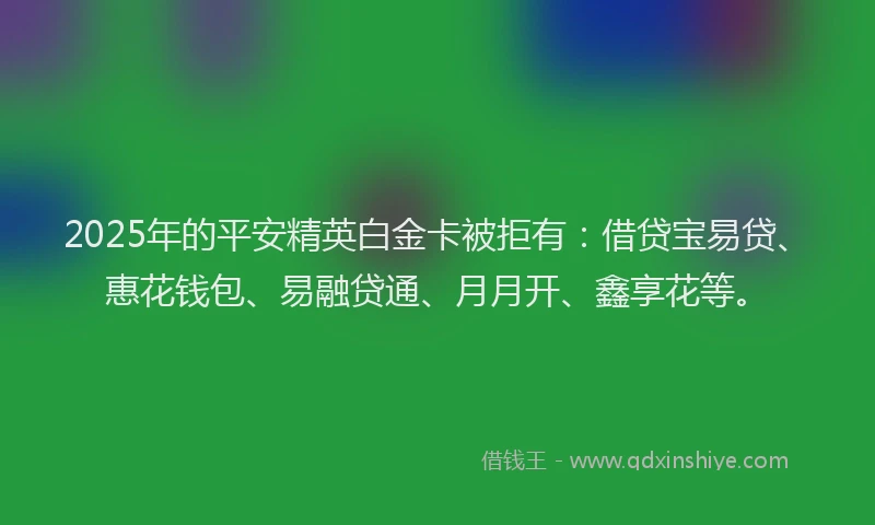 2025年的平安精英白金卡被拒有：借贷宝易贷、惠花钱包、易融贷通、月月开、鑫享花等。