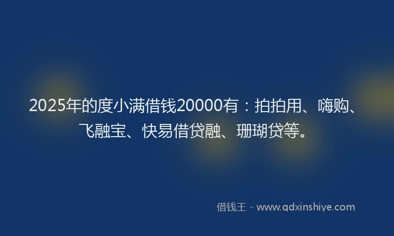 2025年的度小满借钱20000有：拍拍用、嗨购、飞融宝、快易借贷融、珊瑚贷等。