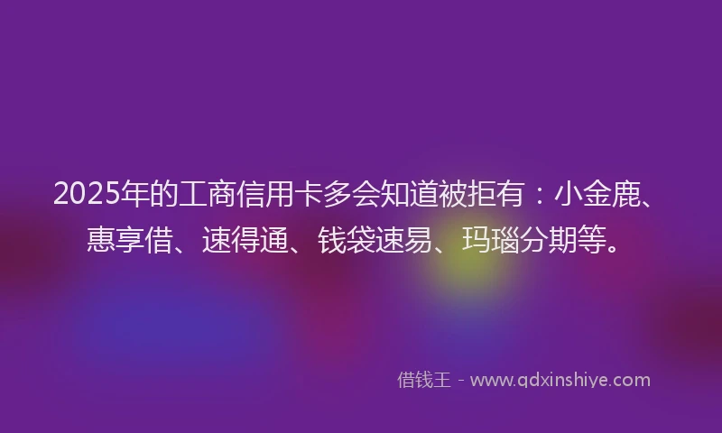 2025年的工商信用卡多会知道被拒有：小金鹿、惠享借、速得通、钱袋速易、玛瑙分期等。