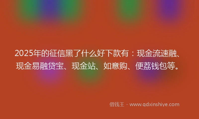 2025年的征信黑了什么好下款有：现金流速融、现金易融贷宝、现金站、如意购、便荔钱包等。