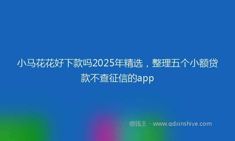 小马花花好下款吗2025年精选，整理五个小额贷款不查征信的app