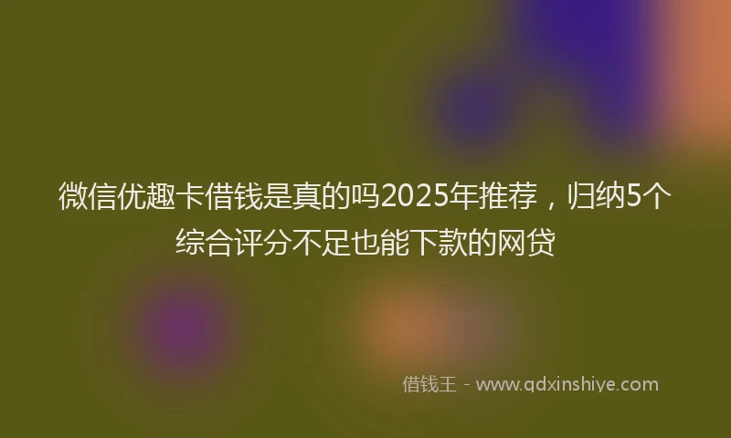 微信优趣卡借钱是真的吗2025年推荐，归纳5个综合评分不足也能下款的网贷