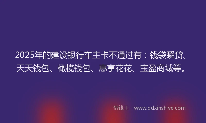 2025年的建设银行车主卡不通过有：钱袋瞬贷、天天钱包、橄榄钱包、惠享花花、宝盈商城等。