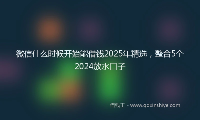 微信什么时候开始能借钱2025年精选，整合5个2024放水口子