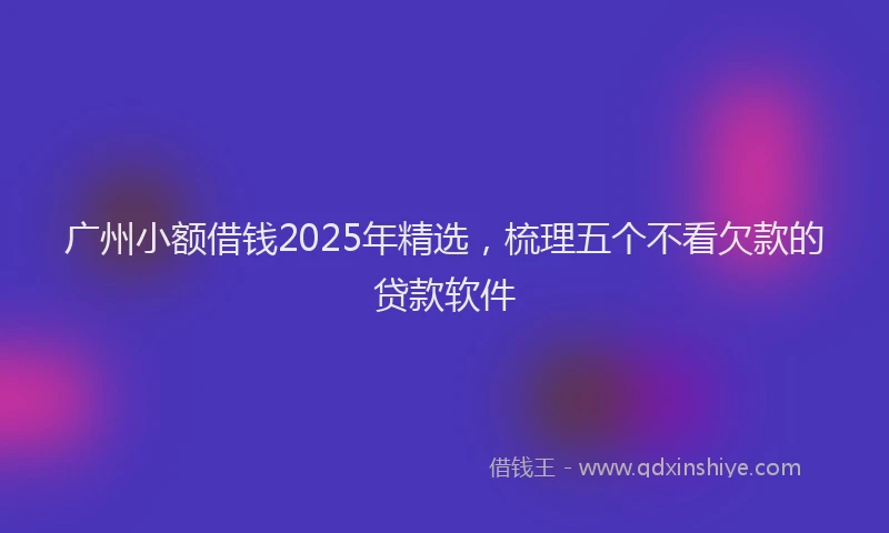 广州小额借钱2025年精选，梳理五个不看欠款的贷款软件