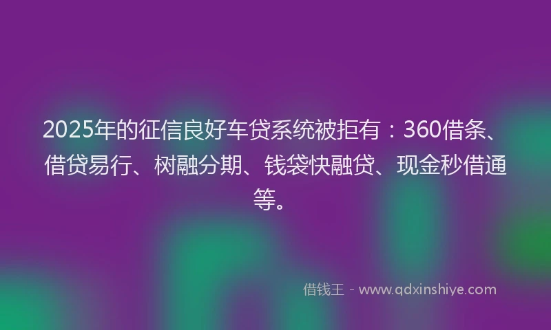 2025年的征信良好车贷系统被拒有：360借条、借贷易行、树融分期、钱袋快融贷、现金秒借通等。