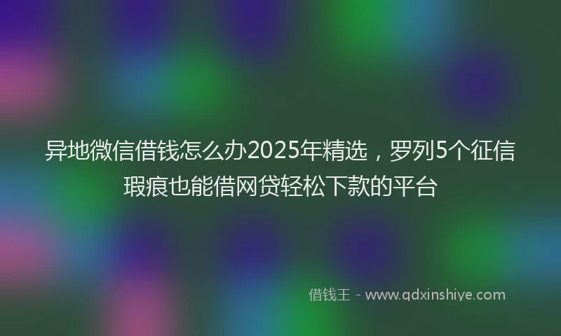 异地微信借钱怎么办2025年精选，罗列5个征信瑕疵也能借网贷轻松下款的平台