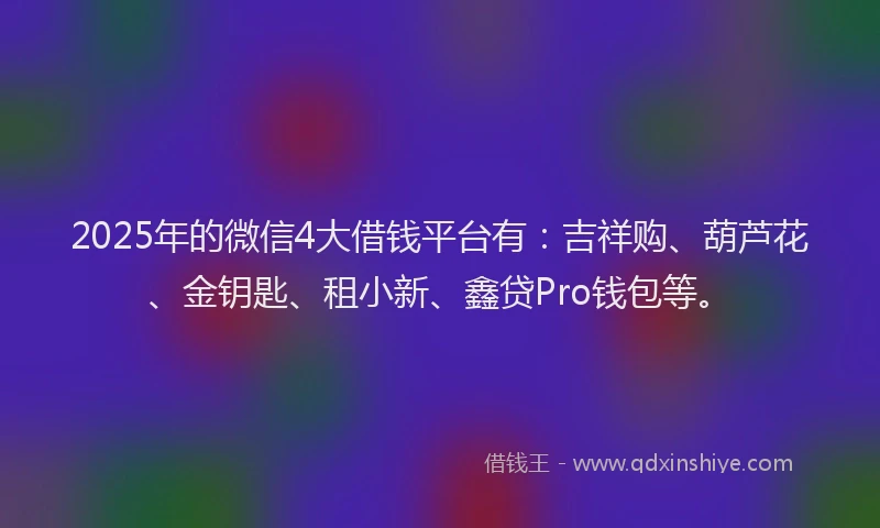 2025年的微信4大借钱平台有：吉祥购、葫芦花、金钥匙、租小新、鑫贷Pro钱包等。