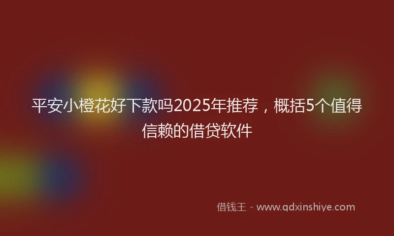 平安小橙花好下款吗2025年推荐，概括5个值得信赖的借贷软件