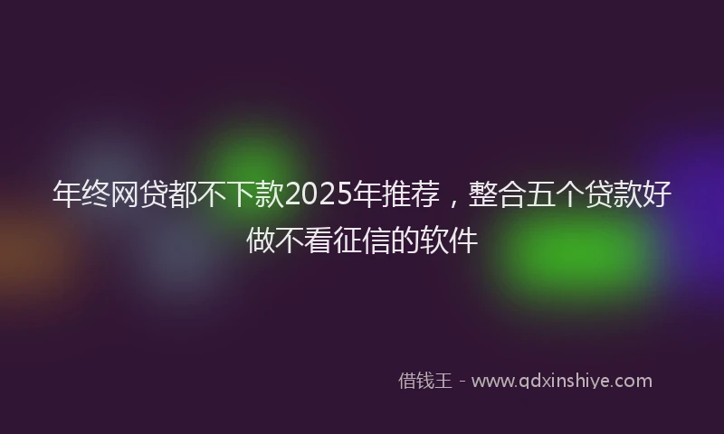 年终网贷都不下款2025年推荐，整合五个贷款好做不看征信的软件