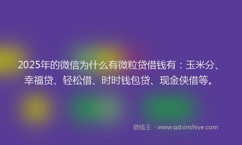 2025年的微信为什么有微粒贷借钱有：玉米分、幸福贷、轻松借、时时钱包贷、现金侠借等。