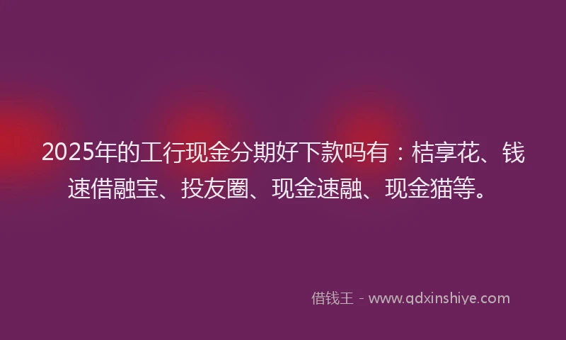 2025年的工行现金分期好下款吗有：桔享花、钱速借融宝、投友圈、现金速融、现金猫等。
