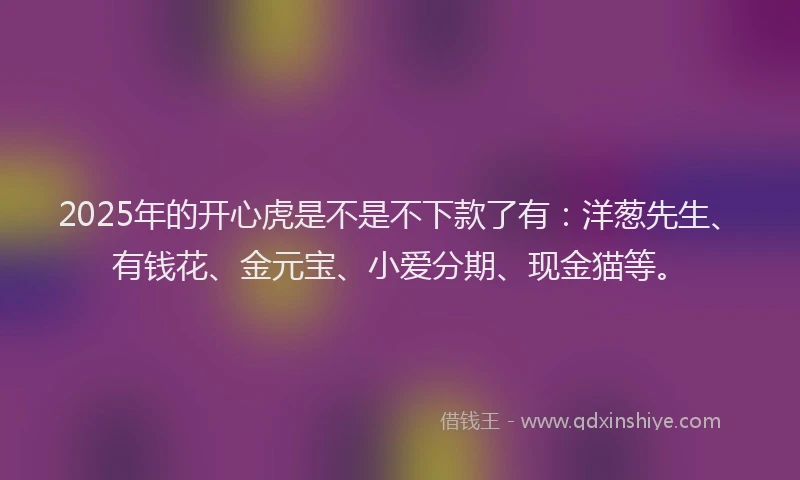 2025年的开心虎是不是不下款了有：洋葱先生、有钱花、金元宝、小爱分期、现金猫等。
