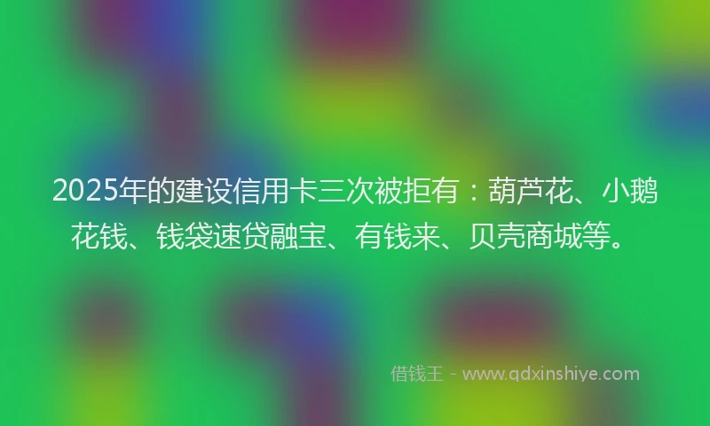 2025年的建设信用卡三次被拒有：葫芦花、小鹅花钱、钱袋速贷融宝、有钱来、贝壳商城等。