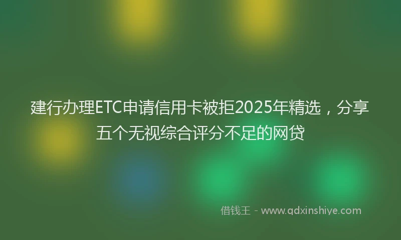 建行办理ETC申请信用卡被拒2025年精选，分享五个无视综合评分不足的网贷