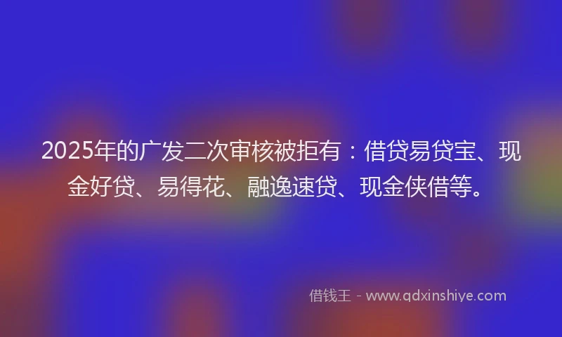 2025年的广发二次审核被拒有：借贷易贷宝、现金好贷、易得花、融逸速贷、现金侠借等。